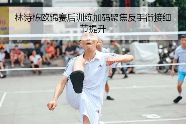 林诗栋欧锦赛后训练加码聚焦反手衔接细节提升